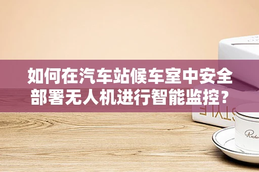 如何在汽车站候车室中安全部署无人机进行智能监控？