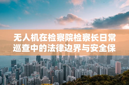 无人机在检察院检察长日常巡查中的法律边界与安全保障问题