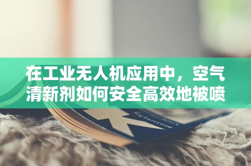 在工业无人机应用中，空气清新剂如何安全高效地被喷洒？