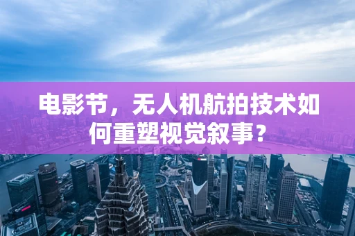电影节，无人机航拍技术如何重塑视觉叙事？