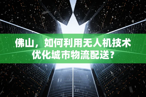 佛山，如何利用无人机技术优化城市物流配送？