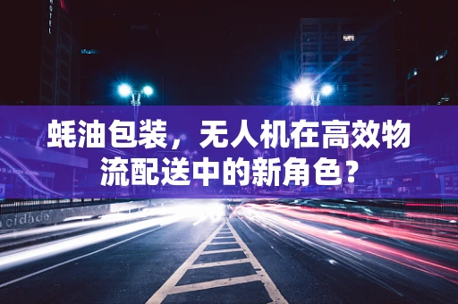 蚝油包装，无人机在高效物流配送中的新角色？