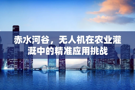 赤水河谷，无人机在农业灌溉中的精准应用挑战