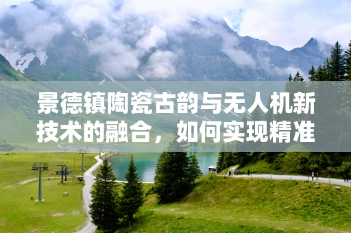 景德镇陶瓷古韵与无人机新技术的融合，如何实现精准测绘与保护？