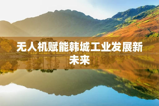 无人机赋能韩城工业发展新未来