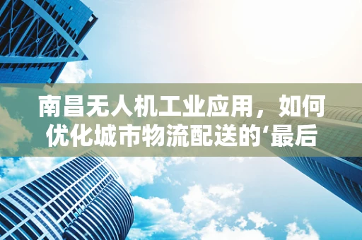 南昌无人机工业应用，如何优化城市物流配送的‘最后一公里’？