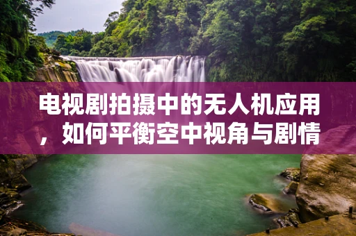 电视剧拍摄中的无人机应用，如何平衡空中视角与剧情需求？