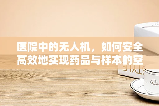 医院中的无人机，如何安全高效地实现药品与样本的空中传递？