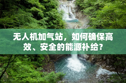 无人机加气站，如何确保高效、安全的能源补给？