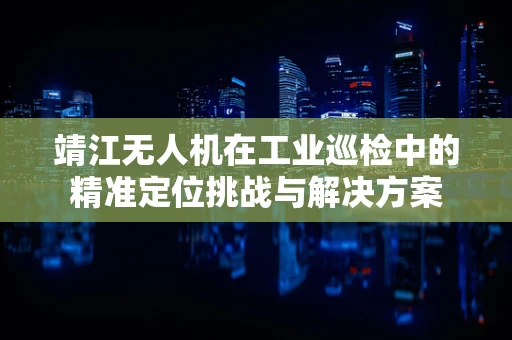 靖江无人机在工业巡检中的精准定位挑战与解决方案