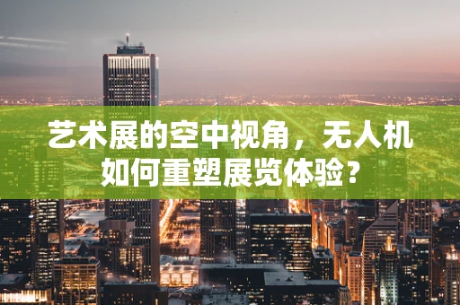 艺术展的空中视角，无人机如何重塑展览体验？