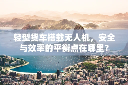 轻型货车搭载无人机，安全与效率的平衡点在哪里？