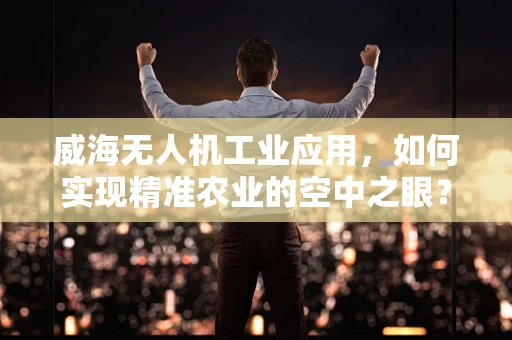 威海无人机工业应用，如何实现精准农业的空中之眼？