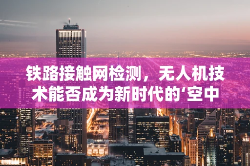 铁路接触网检测，无人机技术能否成为新时代的‘空中检测车’？