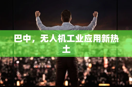 巴中，无人机工业应用新热土