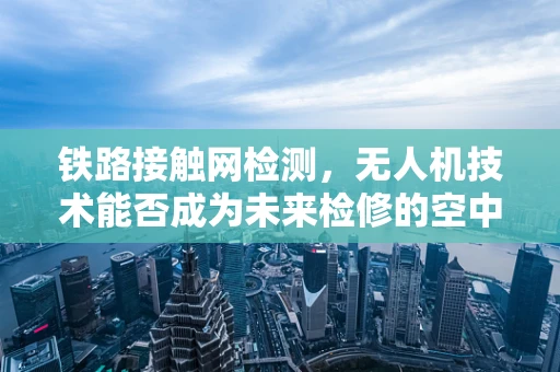 铁路接触网检测，无人机技术能否成为未来检修的空中之眼？