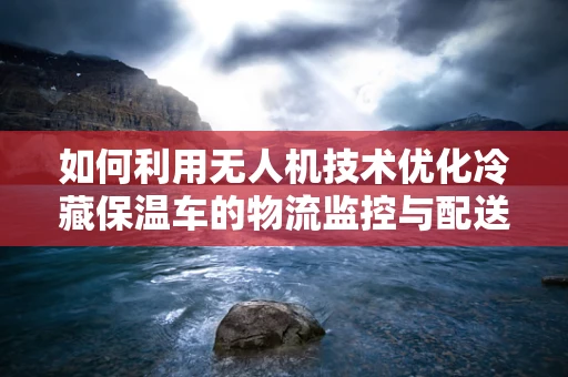 如何利用无人机技术优化冷藏保温车的物流监控与配送效率？