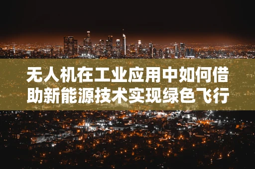 无人机在工业应用中如何借助新能源技术实现绿色飞行？