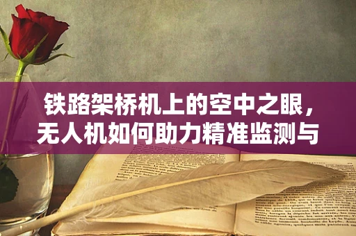 铁路架桥机上的空中之眼，无人机如何助力精准监测与维护？