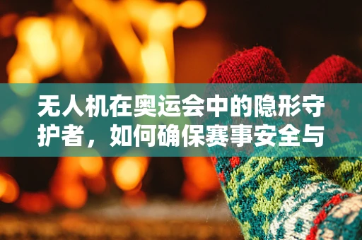 无人机在奥运会中的隐形守护者，如何确保赛事安全与高效？