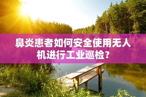 鼻炎患者如何安全使用无人机进行工业巡检？