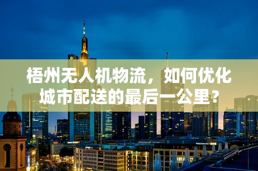 梧州无人机物流，如何优化城市配送的最后一公里？