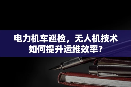 电力机车巡检，无人机技术如何提升运维效率？