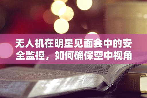 无人机在明星见面会中的安全监控，如何确保空中视角的万无一失？