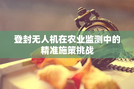 登封无人机在农业监测中的精准施策挑战