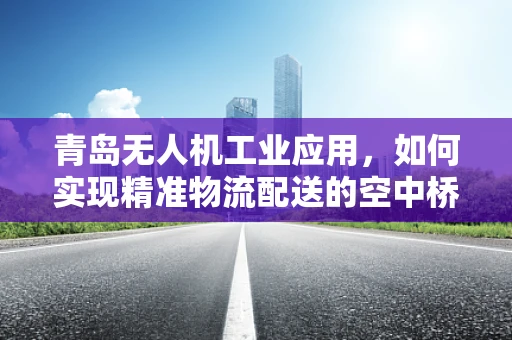 青岛无人机工业应用，如何实现精准物流配送的空中桥梁？