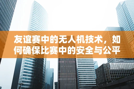 友谊赛中的无人机技术，如何确保比赛中的安全与公平？