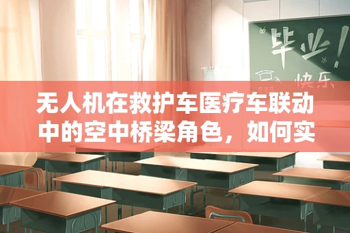 无人机在救护车医疗车联动中的空中桥梁角色，如何实现高效协同？