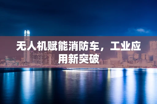 无人机赋能消防车，工业应用新突破