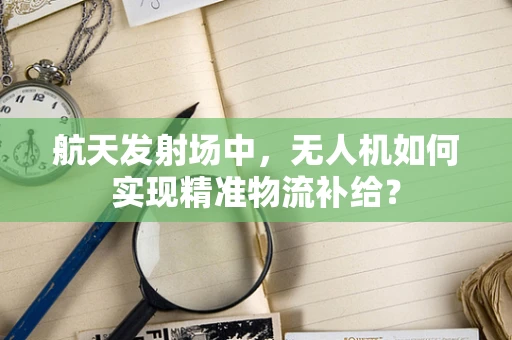 航天发射场中，无人机如何实现精准物流补给？