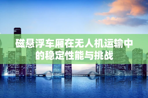 磁悬浮车厢在无人机运输中的稳定性能与挑战