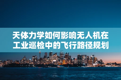 天体力学如何影响无人机在工业巡检中的飞行路径规划？