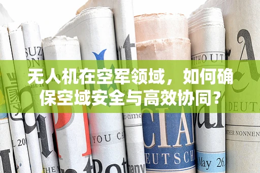 无人机在空军领域，如何确保空域安全与高效协同？