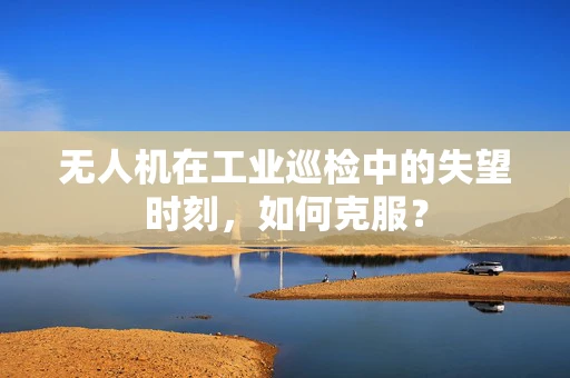 无人机在工业巡检中的失望时刻，如何克服？