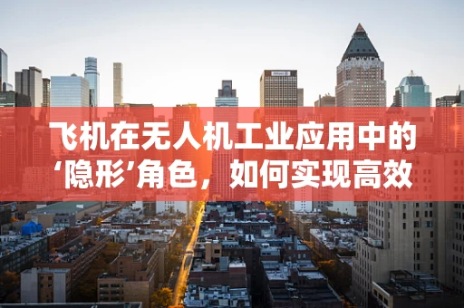 飞机在无人机工业应用中的‘隐形’角色，如何实现高效物流与精准监测？