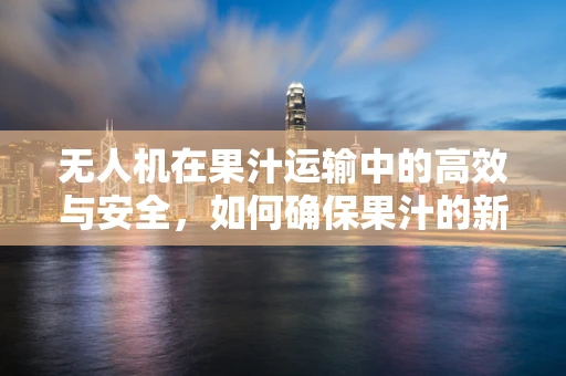 无人机在果汁运输中的高效与安全，如何确保果汁的新鲜与品质？