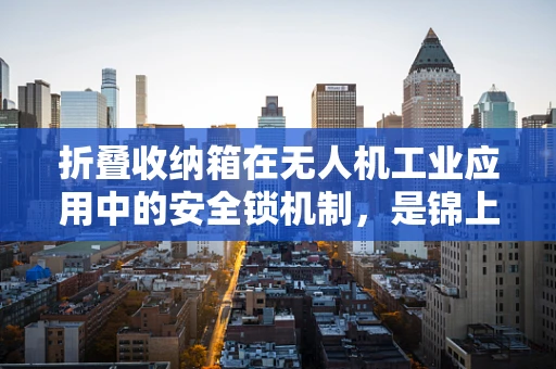 折叠收纳箱在无人机工业应用中的安全锁机制，是锦上添花还是不可或缺？