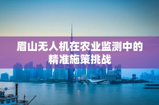 眉山无人机在农业监测中的精准施策挑战