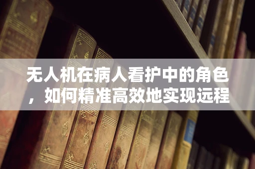 无人机在病人看护中的角色，如何精准高效地实现远程监控？