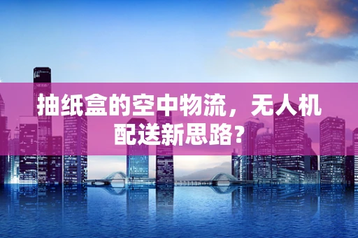 抽纸盒的空中物流，无人机配送新思路？