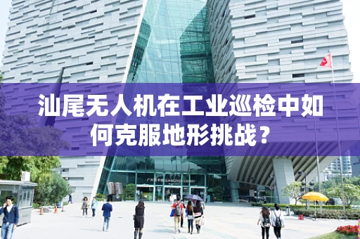 汕尾无人机在工业巡检中如何克服地形挑战？