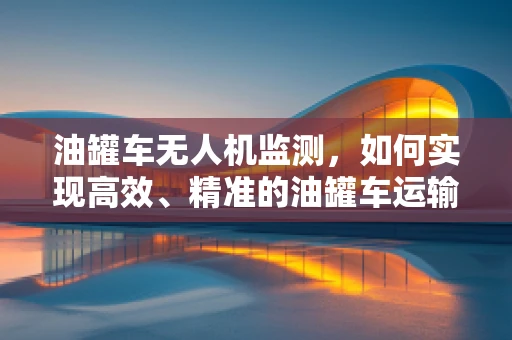 油罐车无人机监测，如何实现高效、精准的油罐车运输监控？