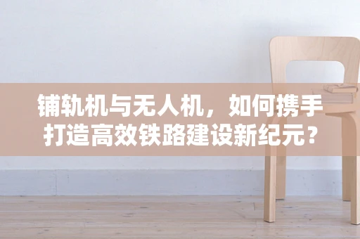 铺轨机与无人机，如何携手打造高效铁路建设新纪元？
