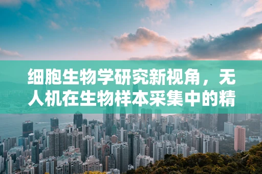 细胞生物学研究新视角，无人机在生物样本采集中的精准定位挑战