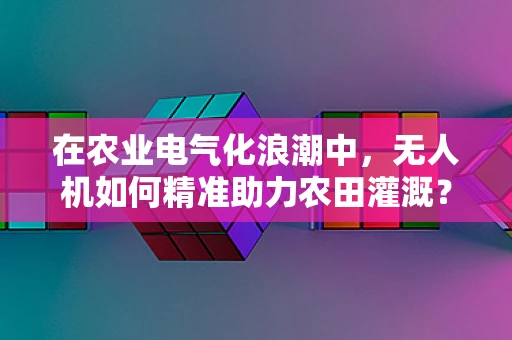 在农业电气化浪潮中，无人机如何精准助力农田灌溉？