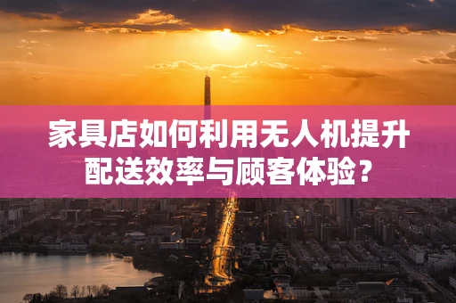家具店如何利用无人机提升配送效率与顾客体验？